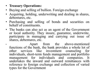 • Treasury Operations:
• Buying and selling of bullion. Foreign exchange
• Acquiring, holding, underwriting and dealing in shares,
debentures, etc.
• Purchasing and selling of bonds and securities on
behalf of constituents.
• The banks can also act as an agent of the Government
or local authority. They insure, guarantee, underwrite,
participate in managing and carrying out issue of
shares, debentures, etc.
• Apart from the above-mentioned
functions of the bank, the bank provides a whole lot of
other services like investment counseling for
individuals, short-term funds management and portfolio
management for individuals and companies. It
undertakes the inward and outward remittances with
reference to foreign exchange and collection of varied
types for the Government
 