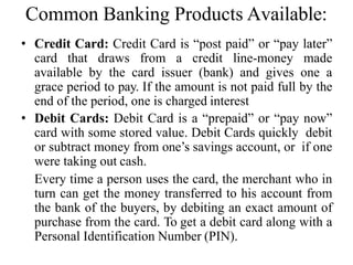 Common Banking Products Available:
• Credit Card: Credit Card is “post paid” or “pay later”
card that draws from a credit line-money made
available by the card issuer (bank) and gives one a
grace period to pay. If the amount is not paid full by the
end of the period, one is charged interest
• Debit Cards: Debit Card is a “prepaid” or “pay now”
card with some stored value. Debit Cards quickly debit
or subtract money from one’s savings account, or if one
were taking out cash.
Every time a person uses the card, the merchant who in
turn can get the money transferred to his account from
the bank of the buyers, by debiting an exact amount of
purchase from the card. To get a debit card along with a
Personal Identification Number (PIN).
 