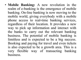 • Mobile Banking: A new revolution in the
realm of e-banking is the emergence of mobile
banking. On-line banking is now moving to the
mobile world, giving everybody with a mobile
phone access to real-time banking services,
regardless of their location. It provides a new
way to pick up information and interact with
the banks to carry out the relevant banking
business. The potential of mobile banking is
limitless and is expected to be a big success.
Booking and paying for travel and even tickets
is also expected to be a growth area. This is a
very flexible way of transacting banking
business.
 