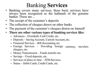 Banking Services
• Banking covers many services, these basic services have
always been recognized as the hallmark of the genuine
banker. These are…
• The receipt of the customer’s deposits
• The collection of cheques drawn on other banks
• The payment of the customer’s cheques drawn on himself
• There are other various types of banking services like:
– Advances – Overdraft, Cash Credit, etc.
– Deposits – Saving Account, Current Account, etc.
– Financial Services – Bill discounting etc.
currency, travelers
– Foreign Services – Providing foreign
cheques, etc.
– Money Transmission – Funds transfer etc.
– Savings – Fixed deposits, etc.
– Services of place or time – ATM Services.
– Status – Debit Cards, Credit Cards, etc.
 