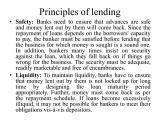 Principles of lending
• Safety: Banks need to ensure that advances are safe
and money lent out by them will come back. Since the
repayment of loans depends on the borrowers' capacity
to pay, the banker must be satisfied before lending that
the business for which money is sought is a sound one.
In addition, bankers many times insist on security
against the loan, which they fall back on if things go
wrong for the business. The security must be adequate,
readily marketable and free of encumbrances.
• Liquidity: To maintain liquidity, banks have to ensure
that money lent out by them is not locked up for long
time by designing the loan maturity period
appropriately. Further, money must come back as per
the repayment schedule. If loans become excessively
illiquid, it may not be possible for bankers to meet their
obligations vis-à-vis depositors.
 