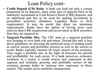 Loan Policy cont-
• Credit Deposit (CD) Ratio: A bank can lend out only a certain
proportion of its deposits, since some part of deposits have to be
statutorily maintained as Cash Reserve Ratio (CRR) deposits, and
an additional part has to be used for making investment in
prescribed securities (Statutory Liquidity Ratio or SLR
requirement). It may be noted that these are minimum
requirements. Banks have the option of having more cash
reserves than CRR requirement and invest more in SLR securities
than they are required to.
• Targeted Portfolio Mix: The CPC aims at a targeted portfolio
mix keeping in view both risk and return. Toward this end, it lays
down guidelines on choosing the preferred areas of lending (such
as sunrise sectors and profitable sectors) as well as the sectors to
avoid. Banks typically monitor all major sectors of the economy.
They target a portfolio mix in the light of forecasts for growth
and profitability for each sector. If a bank perceives economic
weakness in a sector, it would restrict new exposures to that
segment and similarly, growing and profitable sectors of the
economy prompt banks to increase new exposures to those
sectors. This entails active portfolio management.
 