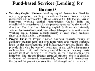 Fund-based Services (Lending) for
Business
• Working Capital Finance: Working capital finance is utilized for
operating purposes, resulting in creation of current assets (such as
inventories and receivables). Banks carry out a detailed analysis of
borrowers' working capital requirements. Credit limits are
established in accordance with the process approved by the board of
directors. The limits on Working capital facilities are primarily
secured by inventories and receivables (chargeable current assets).
Working capital finance consists mainly of cash credit facilities,
short term loan and bill discounting.
• Project Finance: Project finance business consists mainly of
extending medium-term and long-term rupee and foreign currency
loans to the manufacturing and infrastructure sectors. Banks also
provide financing by way of investment in marketable instruments
such as fixed rate and floating rate debentures. Lending banks
usually insist on having a first charge on the fixed assets of the
borrower. The project finance approval process entails a detailed
evaluation of technical, commercial, financial and management
factors and the project sponsor's financial strength and experience.
 