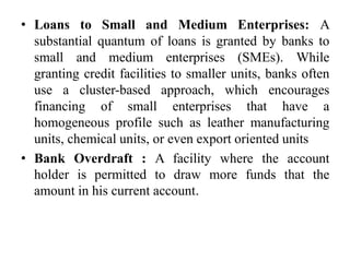 • Loans to Small and Medium Enterprises: A
substantial quantum of loans is granted by banks to
small and medium enterprises (SMEs). While
granting credit facilities to smaller units, banks often
use a cluster-based approach, which encourages
financing of small enterprises that have a
homogeneous profile such as leather manufacturing
units, chemical units, or even export oriented units
• Bank Overdraft : A facility where the account
holder is permitted to draw more funds that the
amount in his current account.
 