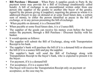 • Bill Purchase / Discount – When Party A supplies goods to Party B, the
payment terms may provide for a Bill of Exchange (traditionally called
hundi). A bill of exchange is an unconditional written order from one
person (the supplier of the goods) to another (the buyer of the goods),
signed by the person giving it (supplier), requiring the person to whom it is
addressed (buyer) to pay on demand or at some fixed future date, a certain
sum of money, to either the person identified as payee in the bill of
exchange, or to any person presenting the bill of exchange.
• When payable on demand, it is a Demand Bill
• When payable at some fixed future date, it is a Usance Bill.
• The supplier of the goods can receive his money even before the buyer
makes the payment, through a Bill Purchase / Discount facility with his
banker.
• It would operate as follows:
• The supplier will submit the Bill of Exchange, along with Transportation
Receipt to his bank.
• The supplier’s bank will purchase the bill (if it is a demand bill) or discount
the bill (if it is a usance bill) and pay the supplier.
• The supplier’s bank will send the Bill of Exchange along with
Transportation Receipt to the buyer’s bank, who is expected to present it to
the buyer:
• For payment, if it is a demand bill
• For acceptance, if it is a usance bill.
• The buyer will receive the Transportation Receipt only on payment or
acceptance, as the case may be.
 
