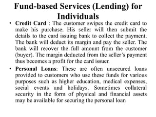 Fund-based Services (Lending) for
Individuals
• Credit Card : The customer swipes the credit card to
make his purchase. His seller will then submit the
details to the card issuing bank to collect the payment.
The bank will deduct its margin and pay the seller. The
bank will recover the full amount from the customer
(buyer). The margin deducted from the seller’s payment
thus becomes a profit for the card issuer.
• Personal Loans: These are often unsecured loans
provided to customers who use these funds for various
purposes such as higher education, medical expenses,
social events and holidays. Sometimes collateral
security in the form of physical and financial assets
may be available for securing the personal loan
 
