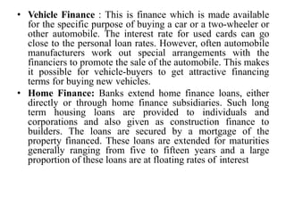 • Vehicle Finance : This is finance which is made available
for the specific purpose of buying a car or a two-wheeler or
other automobile. The interest rate for used cards can go
close to the personal loan rates. However, often automobile
manufacturers work out special arrangements with the
financiers to promote the sale of the automobile. This makes
it possible for vehicle-buyers to get attractive financing
terms for buying new vehicles.
• Home Finance: Banks extend home finance loans, either
directly or through home finance subsidiaries. Such long
term housing loans are provided to individuals and
corporations and also given as construction finance to
builders. The loans are secured by a mortgage of the
property financed. These loans are extended for maturities
generally ranging from five to fifteen years and a large
proportion of these loans are at floating rates of interest
 