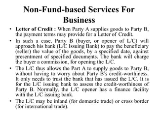 Non-Fund-based Services For
Business
• Letter of Credit : When Party A supplies goods to Party B,
the payment terms may provide for a Letter of Credit.
• In such a case, Party B (buyer, or opener of L/C) will
approach his bank (L/C Issuing Bank) to pay the beneficiary
(seller) the value of the goods, by a specified date, against
presentment of specified documents. The bank will charge
the buyer a commission, for opening the L/C.
• The L/C thus allows the Part A to supply goods to Party B,
without having to worry about Party B’s credit-worthiness.
It only needs to trust the bank that has issued the L/C. It is
for the L/C issuing bank to assess the credit-worthiness of
Party B. Normally, the L/C opener has a finance facility
with the L/C issuing bank.
• The L/C may be inland (for domestic trade) or cross border
(for international trade).
 