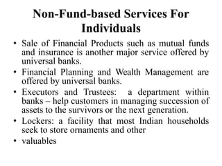 Non-Fund-based Services For
Individuals
• Sale of Financial Products such as mutual funds
and insurance is another major service offered by
universal banks.
• Financial Planning and Wealth Management are
offered by universal banks.
• Executors and Trustees: a department within
banks – help customers in managing succession of
assets to the survivors or the next generation.
• Lockers: a facility that most Indian households
seek to store ornaments and other
• valuables
 