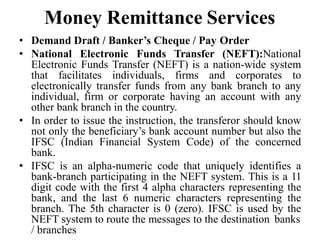 Money Remittance Services
• Demand Draft / Banker’s Cheque / Pay Order
• National Electronic Funds Transfer (NEFT):National
Electronic Funds Transfer (NEFT) is a nation-wide system
that facilitates individuals, firms and corporates to
electronically transfer funds from any bank branch to any
individual, firm or corporate having an account with any
other bank branch in the country.
• In order to issue the instruction, the transferor should know
not only the beneficiary’s bank account number but also the
IFSC (Indian Financial System Code) of the concerned
bank.
• IFSC is an alpha-numeric code that uniquely identifies a
bank-branch participating in the NEFT system. This is a 11
digit code with the first 4 alpha characters representing the
bank, and the last 6 numeric characters representing the
branch. The 5th character is 0 (zero). IFSC is used by the
NEFT system to route the messages to the destination banks
/ branches
 