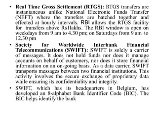 • Real Time Gross Settlement (RTGS): RTGS transfers are
instantaneous unlike National Electronic Funds Transfer
(NEFT) where the transfers are batched together and
effected at hourly intervals. RBI allows the RTGS facility
for transfers above Rs1lakhs. The RBI window is open on
weekdays from 9 am to 4.30 pm; on Saturdays from 9 am to
12.30 pm
• Society for Worldwide Interbank Financial
Telecommunications (SWIFT): SWIFT is solely a carrier
of messages. It does not hold funds nor does it manage
accounts on behalf of customers, nor does it store financial
information on an on-going basis. As a data carrier, SWIFT
transports messages between two financial institutions. This
activity involves the secure exchange of proprietary data
while ensuring its confidentiality and integrity.
• SWIFT, which has its headquarters in Belgium, has
developed an 8-alphabet Bank Identifier Code (BIC). The
BIC helps identify the bank
 