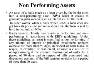 Non Performing Assets
• An asset of a bank (such as a loan given by the bank) turns
into a non-performing asset (NPA) when it ceases to
generate regular income such as interest etc for the bank.
• In other words, when a bank which lends a loan does not
get back its principal and interest on time, the loan is said to
have turned into an NPA
• Banks have to classify their assets as performing and non-
performing in accordance with RBI's guidelines. Under
these guidelines, an asset is classified as non-performing if
any amount of interest or principal installments remains
overdue for more than 90 days, in respect of term loans. In
respect of overdraft or cash credit, an asset is classified as
non-performing if the account remains out of order for a
period of 90 days and in respect of bills purchased and
discounted account, if the bill remains overdue for a period
of more than 90 days.
 