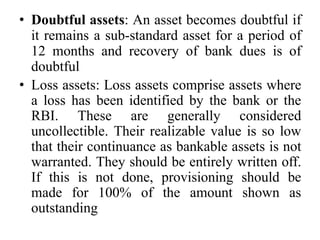 • Doubtful assets: An asset becomes doubtful if
it remains a sub-standard asset for a period of
12 months and recovery of bank dues is of
doubtful
• Loss assets: Loss assets comprise assets where
a loss has been identified by the bank or the
RBI. These are generally considered
uncollectible. Their realizable value is so low
that their continuance as bankable assets is not
warranted. They should be entirely written off.
If this is not done, provisioning should be
made for 100% of the amount shown as
outstanding
 