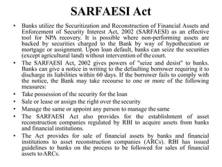 SARFAESI Act
• Banks utilize the Securitization and Reconstruction of Financial Assets and
Enforcement of Security Interest Act, 2002 (SARFAESI) as an effective
tool for NPA recovery. It is possible where non-performing assets are
backed by securities charged to the Bank by way of hypothecation or
mortgage or assignment. Upon loan default, banks can seize the securities
(except agricultural land) without intervention of the court.
• The SARFAESI Act, 2002 gives powers of "seize and desist" to banks.
Banks can give a notice in writing to the defaulting borrower requiring it to
discharge its liabilities within 60 days. If the borrower fails to comply with
the notice, the Bank may take recourse to one or more of the following
measures:
• Take possession of the security for the loan
• Sale or lease or assign the right over thesecurity
• Manage the same or appoint any person to manage the same
• The SARFAESI Act also provides for the establishment of asset
reconstruction companies regulated by RBI to acquire assets from banks
and financial institutions.
• The Act provides for sale of financial assets by banks and financial
institutions to asset reconstruction companies (ARCs). RBI has issued
guidelines to banks on the process to be followed for sales of financial
assets toARCs.
 