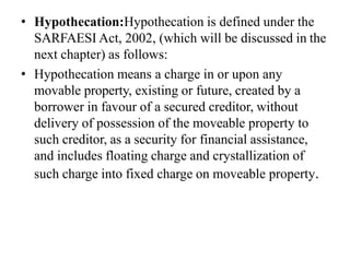 • Hypothecation:Hypothecation is defined under the
SARFAESI Act, 2002, (which will be discussed in the
next chapter) as follows:
• Hypothecation means a charge in or upon any
movable property, existing or future, created by a
borrower in favour of a secured creditor, without
delivery of possession of the moveable property to
such creditor, as a security for financial assistance,
and includes floating charge and crystallization of
such charge into fixed charge on moveable property.
 