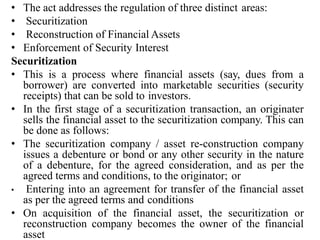 • The act addresses the regulation of three distinct areas:
• Securitization
• Reconstruction of Financial Assets
• Enforcement of Security Interest
Securitization
• This is a process where financial assets (say, dues from a
borrower) are converted into marketable securities (security
receipts) that can be sold to investors.
• In the first stage of a securitization transaction, an originater
sells the financial asset to the securitization company. This can
be done as follows:
• The securitization company / asset re-construction company
issues a debenture or bond or any other security in the nature
of a debenture, for the agreed consideration, and as per the
agreed terms and conditions, to the originator; or
• Entering into an agreement for transfer of the financial asset
as per the agreed terms and conditions
• On acquisition of the financial asset, the securitization or
reconstruction company becomes the owner of the financial
asset
 