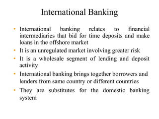 International Banking
• International banking relates to financial
intermediaries that bid for time deposits and make
loans in the offshore market
• It is an unregulated market involving greater risk
• It is a wholesale segment of lending and deposit
activity
• International banking brings together borrowers and
lenders from same country or different countries
• They are substitutes for the domestic banking
system
 