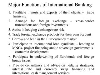 Major Functions of International Banking
1. Facilitate imports and exports of their clients – trade
financing
2. Arrange for foreign exchange – cross-border
transactions and foreign investments
3. Assist in hedging exchange rate risk
4. Trade foreign exchange products for their own account
5. Borrow and lend in the Eurocurrency market
6. Participate in international loan syndicate – lending to
MNCs- project financing and to sovereign governments
– economic development
7. Participate in underwriting of Eurobonds and foreign
bonds issues.
8. Provide consultancy and advice on hedging strategies,
interest rate and currency swap financing and
international cash management services
 