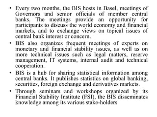 • Every two months, the BIS hosts in Basel, meetings of
Governors and senior officials of member central
banks. The meetings provide an opportunity for
participants to discuss the world economy and financial
markets, and to exchange views on topical issues of
central bank interest or concern.
• BIS also organizes frequent meetings of experts on
monetary and financial stability issues, as well as on
more technical issues such as legal matters, reserve
management, IT systems, internal audit and technical
cooperation.
• BIS is a hub for sharing statistical information among
central banks. It publishes statistics on global banking,
securities, foreign exchange and derivatives markets.
• Through seminars and workshops organized by its
Financial Stability Institute (FSI), the BIS disseminates
knowledge among its various stake-holders
 