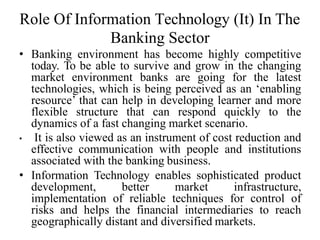 Role Of Information Technology (It) In The
Banking Sector
• Banking environment has become highly competitive
today. To be able to survive and grow in the changing
market environment banks are going for the latest
technologies, which is being perceived as an ‘enabling
resource’ that can help in developing learner and more
flexible structure that can respond quickly to the
dynamics of a fast changing market scenario.
• It is also viewed as an instrument of cost reduction and
effective communication with people and institutions
associated with the banking business.
• Information Technology enables sophisticated product
development, better market infrastructure,
implementation of reliable techniques for control of
risks and helps the financial intermediaries to reach
geographically distant and diversified markets.
 