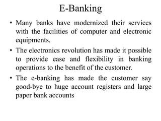 E-Banking
• Many banks have modernized their services
with the facilities of computer and electronic
equipments.
• The electronics revolution has made it possible
to provide ease and flexibility in banking
operations to the benefit of the customer.
• The e-banking has made the customer say
good-bye to huge account registers and large
paper bank accounts
 