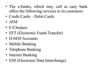 • The e-banks, which may call as easy bank
offers the following services to its customers
• Credit Cards – Debit Cards
• ATM
• E-Cheques
• EFT (Electronic Funds Transfer)
• D-MATAccounts
• Mobile Banking
• Telephone Banking
• Internet Banking
• EDI (Electronic Data Interchange)
 