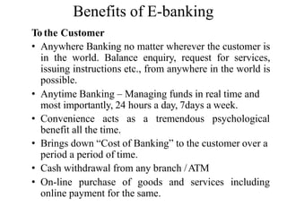 Benefits of E-banking
To the Customer
• Anywhere Banking no matter wherever the customer is
in the world. Balance enquiry, request for services,
issuing instructions etc., from anywhere in the world is
possible.
• Anytime Banking – Managing funds in real time and
most importantly, 24 hours a day, 7days a week.
• Convenience acts as a tremendous psychological
benefit all the time.
• Brings down “Cost of Banking” to the customer over a
period a period of time.
• Cash withdrawal from any branch /ATM
• On-line purchase of goods and services including
online payment for the same.
 