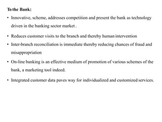 To the Bank:
• Innovative, scheme, addresses competition and present the bank as technology
driven in the banking sector market .
• Reduces customer visits to the branch and thereby human intervention
• Inter-branch reconciliation is immediate thereby reducing chances of fraud and
misappropriation
• On-line banking is an effective medium of promotion of various schemes of the
bank, a marketing tool indeed.
• Integrated customer data paves way for individualized and customized services.
 