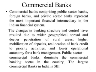 7
Commercial Banks
• Commercial banks comprising public sector banks,
foreign banks, and private sector banks represent
the most important financial intermediary in the
Indian financial system.
The changes in banking structure and control have
resulted due to wider geographical spread and
deeper penetration of rural areas, higher
mobilization of deposits, reallocation of bank credit
to priority activities, and lower operational
autonomy for a bank management. Public sector
commercial banks, dominate the
banking scene in the country.
commercial
The largest
commercial Banks in India is SBI
 