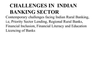 CHALLENGES IN INDIAN
BANKING SECTOR
Contemporary challenges facing Indian Rural Banking,
i.e, Priority Sector Lending, Regional Rural Banks,
Financial Inclusion, Financial Literacy and Education
Licencing of Banks
 