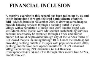 FINANCIAL INCLUSION
A massive exercise in this regard has been taken up by us and
this is being done through the lead bank scheme channel.
RBI advised banks in November 2009 to draw up a roadmap to
provide banking services through a banking outlet in every
village with a population of more than 2000 and the target date
was March 2012. Banks were advised that such banking services
need not necessarily be extended through a brick and mortar
branch but could be provided through any of the various forms of
ICT-based models including through BCs. Under the roadmap for
providing banking outlets in villages with population above 2000,
banking outlets have been opened in hitherto 74199 unbanked
villages comprising 2493 branches, 69374 Business
Correspondents (BCs) and 2332 through other modes like ATMs,
mobile van, etc.
 