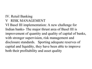 IV. Retail Banking
V RISK MANAGEMENT
VI Basel III implementation: A new challenge for
Indian banks- The major thrust area of Basel III is
improvement of quantity and quality of capital of banks,
with stronger supervision, risk management and
disclosure standards. Sporting adequate reserves of
capital and liquidity, they have been able to improve
both their profitability and asset quality
 