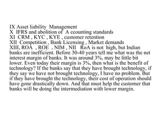 IX Asset liability Management
X IFRS and abolition of A ccounting standards
XI CRM , KYC , KYE , customer retention
XII Competition , Bank Licensing , Market demands
XIII, ROA , ROE , NIM , NII RoA is not high, but Indian
banks are inefficient. Before 30-40 years tell me what was the net
interest margin of banks. It was around 3%, may be little bit
lower. Even today their margin is 3%, then what is the benefit of
technology? If the banks say that they have brought technology, if
they say we have not brought technology, I have no problem. But
if they have brought the technology, their cost of operation should
have gone drastically down. And that must help the customer that
banks will be doing the intermediation with lower margin.
 