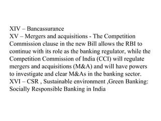XIV – Bancassurance
XV – Mergers and acquisitions - The Competition
Commission clause in the new Bill allows the RBI to
continue with its role as the banking regulator, while the
Competition Commission of India (CCI) will regulate
mergers and acquisitions (M&A) and will have powers
to investigate and clear M&As in the banking sector.
XVI – CSR , Sustainable environment ,Green Banking:
Socially Responsible Banking in India
 