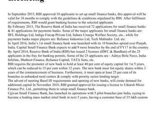 Licencing
In September 2015, RBI approved 10 applicants to set up small finance banks, this approval will be
valid for 18 months to comply with the guidelines & conditions stipulated by RBI. After fulfilment
of requirements, RBI would grant banking license to the selected applicants
By February 2015, The Reserve Bank of India has received 72 applications for small finance banks
& 41 applications for payments banks. Some of the major applicants for small finance banks are:
IIFL Holdings Ltd, Indigo Fincap Private Ltd, Sahara Utsarga Welfare Society, etc., while for
payments banks major players are: Reliance Industries Ltd, Tech Mahindra Ltd. etc.
In April 2016, India’s 1st small finance bank was launched with its 10 branches spread over Punjab,
India. Capital Small Finance Bank expects to add 9 more branches by the end of FY17 in the country.
By April 2014, Reserve Bank of India (RBI) has issued 2 licenses (IDFC & Bandhan) of the 25
applicants in the fray for banking permits. Some of the 25 applicants are - Aditya Birla Nuvo, India
Infoline, Muthoot Finance, Reliance Capital, TATA Sons, etc.
RBI requires the promoter of new bank to hold at least 40 per cent of equity capital for 1st 5 years,
which can be reduced to 15 per cent within 12 years. The new bank must list equity shares within 3
years of the commencement of business. Furthermore, it must open at least 25 per cent of its
branches in unbanked rural centres & comply with priority sector lending target
The advent of meeting Basel III requirements and opening of new banks, will create demand for
additional capital In November 2016, RBI granted approval for issuing a license to Utkarsh Micro
Finance Pvt. Ltd., permitting them to setup small finance bank.
Ujjivan Small Finance Bank, has launched its operations with 5 pilot branches pan India, eyeing to
become a leading mass market retail bank in next 5 years, having a customer base of 35 lakh custom
 