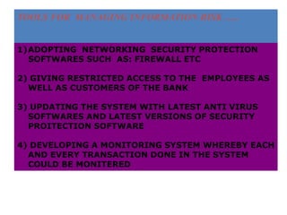 TOOLS FOR MANAGING INFORMATION RISK …..
1)ADOPTING NETWORKING SECURITY PROTECTION
SOFTWARES SUCH AS: FIREWALL ETC
2) GIVING RESTRICTED ACCESS TO THE EMPLOYEES AS
WELL AS CUSTOMERS OF THE BANK
3) UPDATING THE SYSTEM WITH LATEST ANTI VIRUS
SOFTWARES AND LATEST VERSIONS OF SECURITY
PROITECTION SOFTWARE
4) DEVELOPING A MONITORING SYSTEM WHEREBY EACH
AND EVERY TRANSACTION DONE IN THE SYSTEM
COULD BE MONITERED
 