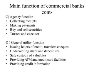 Main function of commercial banks
cont-
C) Agency function
• Collecting receipts
• Making payments
• Buy and sell securities
• Trustee and executor
D ) General utility function
• Issuing letters of credit, travelers cheques
• Underwriting share and debentures
• Safe custody of valuables
• Providing ATM and credit card facilities
• Providing credit information
 
