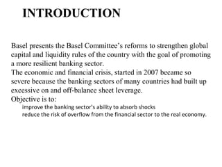 INTRODUCTION
Basel presents the Basel Committee’s reforms to strengthen global
capital and liquidity rules of the country with the goal of promoting
a more resilient banking sector.
The economic and financial crisis, started in 2007 became so
severe because the banking sectors of many countries had built up
excessive on and off-balance sheet leverage.
Objective is to:
improve the banking sector’s ability to absorb shocks
reduce the risk of overflow from the financial sector to the real economy.
 