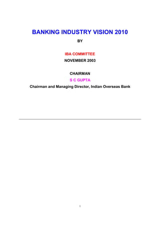 BANKING INDUSTRY VISION 2010
                        BY


                  IBA COMMITTEE
                 NOVEMBER 2003


                    CHAIRMAN
                    S C GUPTA
Chairman and Managing Director, Indian Overseas Bank




                         1
 