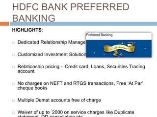 HDFC BANK PREFERRED
BANKING
HIGHLIGHTS:

   Dedicated Relationship Manager

   Customized Investment Solutions

   Relationship pricing – Credit card, Loans, Securities Trading
    account

   No charges on NEFT and RTGS transactions, Free „At Par‟
    cheque books

   Multiple Demat accounts free of charge

   Waiver of up to `2000 on service charges like Duplicate
 