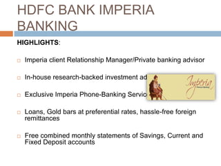 HDFC BANK IMPERIA
BANKING
HIGHLIGHTS:

   Imperia client Relationship Manager/Private banking advisor

   In-house research-backed investment advice

   Exclusive Imperia Phone-Banking Service

   Loans, Gold bars at preferential rates, hassle-free foreign
    remittances

   Free combined monthly statements of Savings, Current and
    Fixed Deposit accounts
 