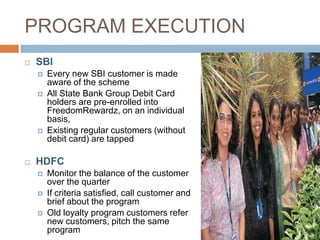 PROGRAM EXECUTION
   SBI
       Every new SBI customer is made
        aware of the scheme
       All State Bank Group Debit Card
        holders are pre-enrolled into
        FreedomRewardz, on an individual
        basis,
       Existing regular customers (without
        debit card) are tapped

   HDFC
       Monitor the balance of the customer
        over the quarter
       If criteria satisfied, call customer and
        brief about the program
       Old loyalty program customers refer
        new customers, pitch the same
        program
 