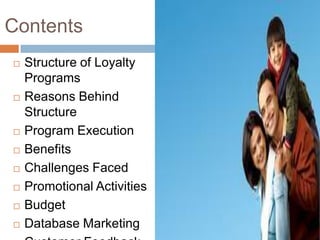 Contents
   Structure of Loyalty
    Programs
   Reasons Behind
    Structure
   Program Execution
   Benefits
   Challenges Faced
   Promotional Activities
   Budget
   Database Marketing
 