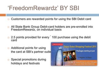 „FreedomRewardz‟ BY SBI
   Customers are rewarded points for using the SBI Debit card

   All State Bank Group Debit-card holders are pre-enrolled into
    FreedomRewardz, on individual basis

   2.5 points provided for every ` 100 purchase using the debit
    card

   Additional points for using
    the card at SBI‟s partner outlets

   Special promotions during
    holidays and festivals
 