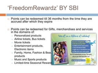 „FreedomRewardz‟ BY SBI
   Points can be redeemed till 36 months from the time they are
    accrued after which they expire

   Points can be redeemed for Gifts, merchandises and services
    in the domains of:
       Personalized products
       Airline tickets, Bus tickets
       Movie tickets
       Entertainment products,
        Electronic items
       Family, Home, Fashion & Beauty
        products
       Music and Sports products
       Limited-time Seasonal Rewards
 