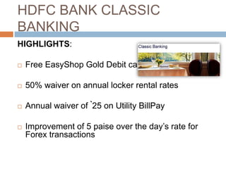 HDFC BANK CLASSIC
BANKING
HIGHLIGHTS:

   Free EasyShop Gold Debit card

   50% waiver on annual locker rental rates

   Annual waiver of `25 on Utility BillPay

   Improvement of 5 paise over the day‟s rate for
    Forex transactions
 
