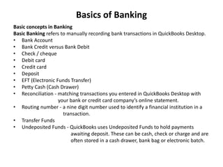 Basics of Banking
Basic concepts in Banking
Basic Banking refers to manually recording bank transactions in QuickBooks Desktop.
• Bank Account
• Bank Credit versus Bank Debit
• Check / cheque
• Debit card
• Credit card
• Deposit
• EFT (Electronic Funds Transfer)
• Petty Cash (Cash Drawer)
• Reconciliation - matching transactions you entered in QuickBooks Desktop with
your bank or credit card company’s online statement.
• Routing number - a nine digit number used to identify a financial institution in a
transaction.
• Transfer Funds
• Undeposited Funds - QuickBooks uses Undeposited Funds to hold payments
awaiting deposit. These can be cash, check or charge and are
often stored in a cash drawer, bank bag or electronic batch.
 