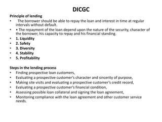 DICGC
Principle of lending
• The borrower should be able to repay the loan and interest in time at regular
intervals without default.
• • The repayment of the loan depend upon the nature of the security, character of
the borrower, his capacity to repay and his financial standing.
• 1. Liquidity
• 2. Safety
• 3. Diversity
• 4. Stability
• 5. Profitability
Steps in the lending process
• Finding prospective loan customers,
• Evaluating a prospective customer’s character and sincerity of purpose,
• Making site visits and evaluating a prospective customer’s credit record,
• Evaluating a prospective customer’s financial condition,
• Assessing possible loan collateral and signing the loan agreement,
• Monitoring compliance with the loan agreement and other customer service
needs.
 