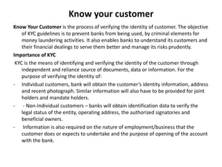 Know your customer
Know Your Customer is the process of verifying the identity of customer. The objective
of KYC guidelines is to prevent banks from being used, by criminal elements for
money laundering activities. It also enables banks to understand its customers and
their financial dealings to serve them better and manage its risks prudently.
Importance of KYC
KYC is the means of identifying and verifying the identity of the customer through
independent and reliance source of documents, data or information. For the
purpose of verifying the identity of:
- Individual customers, bank will obtain the customer’s identity information, address
and recent photograph. Similar information will also have to be provided for joint
holders and mandate holders.
- - Non-Individual customers – banks will obtain identification data to verify the
legal status of the entity, operating address, the authorized signatories and
beneficial owners.
- Information is also required on the nature of employment/business that the
customer does or expects to undertake and the purpose of opening of the account
with the bank.
 