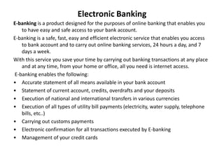 Electronic Banking
E-banking is a product designed for the purposes of online banking that enables you
to have easy and safe access to your bank account.
E-banking is a safe, fast, easy and efficient electronic service that enables you access
to bank account and to carry out online banking services, 24 hours a day, and 7
days a week.
With this service you save your time by carrying out banking transactions at any place
and at any time, from your home or office, all you need is internet access.
E-banking enables the following:
• Accurate statement of all means available in your bank account
• Statement of current account, credits, overdrafts and your deposits
• Execution of national and international transfers in various currencies
• Execution of all types of utility bill payments (electricity, water supply, telephone
bills, etc..)
• Carrying out customs payments
• Electronic confirmation for all transactions executed by E-banking
• Management of your credit cards
 
